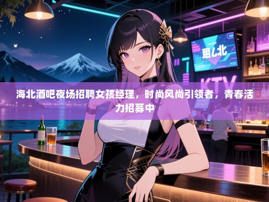 海北酒吧夜场招聘女孩经理，时尚风尚引领者，青春活力招募中