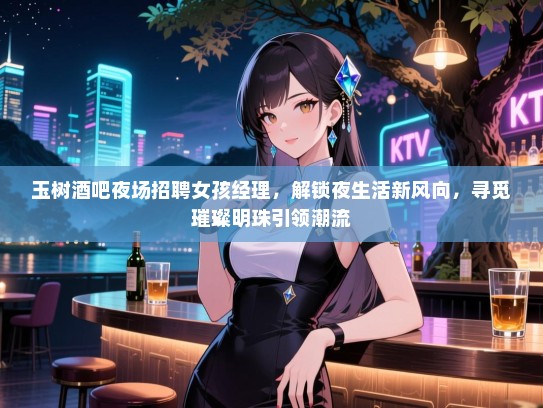 玉树酒吧夜场招聘女孩经理，解锁夜生活新风向，寻觅璀璨明珠引领潮流