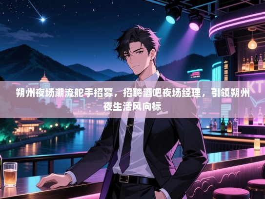 朔州夜场潮流舵手招募，招聘酒吧夜场经理，引领朔州夜生活风向标