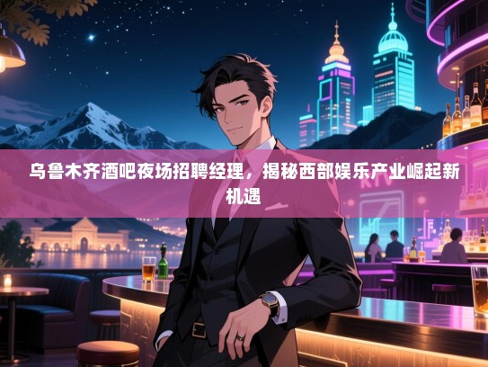乌鲁木齐酒吧夜场招聘经理，揭秘西部娱乐产业崛起新机遇