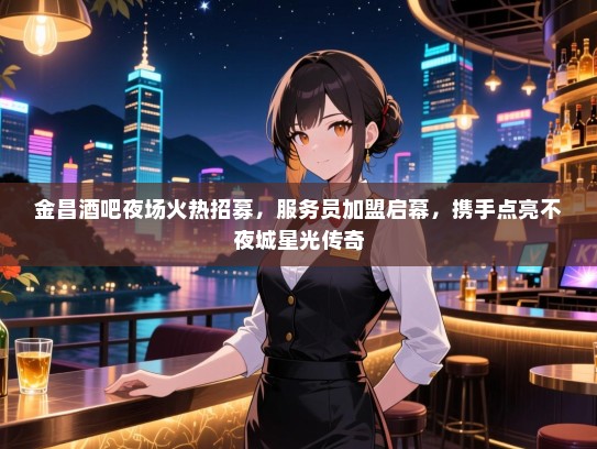 金昌酒吧夜场火热招募，服务员加盟启幕，携手点亮不夜城星光传奇