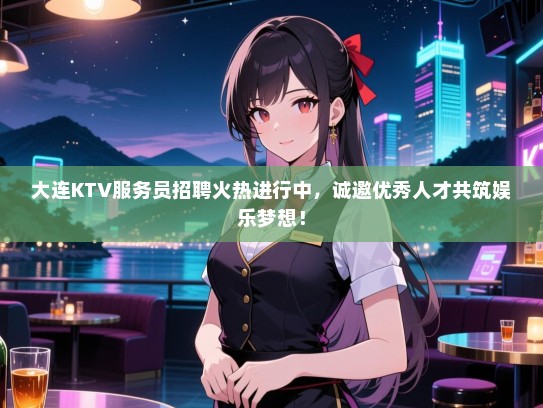 大连KTV服务员招聘火热进行中，诚邀优秀人才共筑娱乐梦想！
