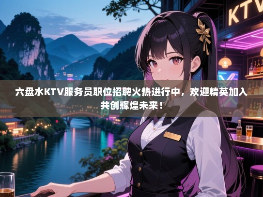 六盘水KTV服务员职位招聘火热进行中，欢迎精英加入共创辉煌未来！