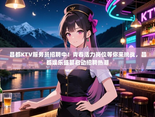 昌都KTV服务员招聘中！青春活力岗位等你来挑战，昌都娱乐盛宴启动招聘热潮
