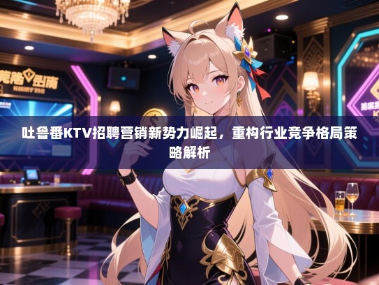 吐鲁番KTV招聘营销新势力崛起，重构行业竞争格局策略解析