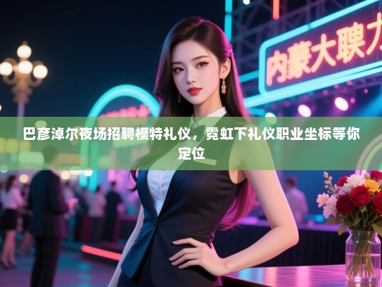 巴彦淖尔夜场招聘模特礼仪，霓虹下礼仪职业坐标等你定位