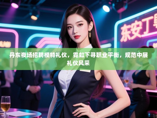 丹东夜场招聘模特礼仪，霓虹下寻职业平衡，规范中展礼仪风采