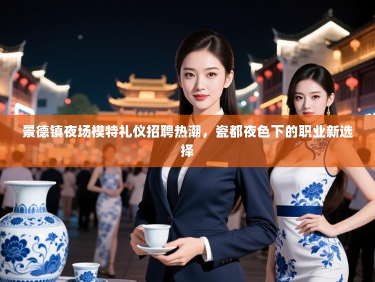 景德镇夜场模特礼仪招聘热潮,瓷都夜色下的职业新选择 景德镇夜场模特礼仪招聘热潮,瓷都夜色下的职业新选择