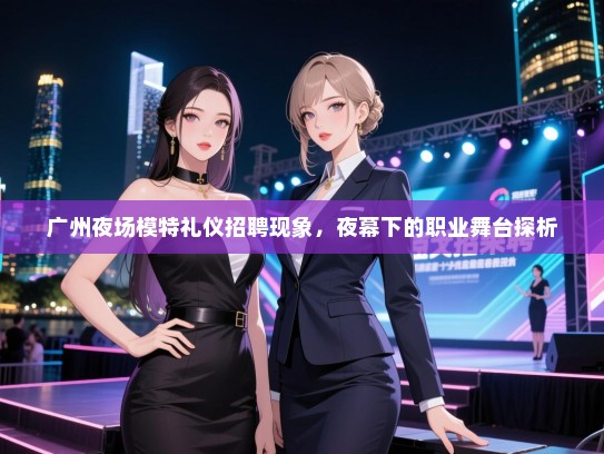 广州夜场模特礼仪招聘现象，夜幕下的职业舞台探析