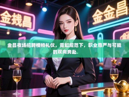 金昌夜场招聘模特礼仪，霓虹规范下，职业尊严与可能的双向奔赴