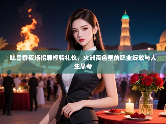 吐鲁番夜场招聘模特礼仪，火洲夜色里的职业绽放与人生思考