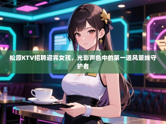 松原KTV招聘迎宾女孩，光影声色中的第一道风景线守护者