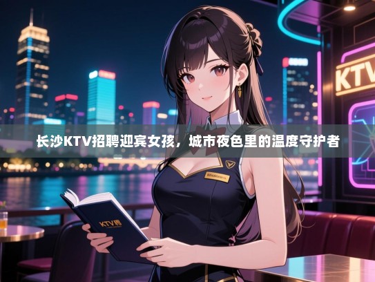 长沙KTV招聘迎宾女孩，城市夜色里的温度守护者