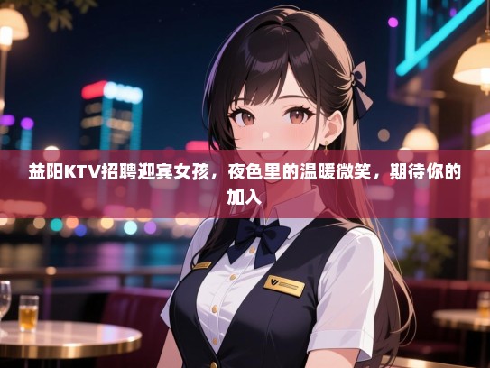 益阳KTV招聘迎宾女孩,夜色里的温暖微笑,期待你的加入 益阳KTV招聘迎宾女孩,夜色里的温暖微笑,期待你的加入