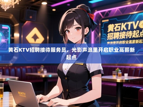 黄石KTV招聘接待服务员，光影声浪里开启职业高薪新起点