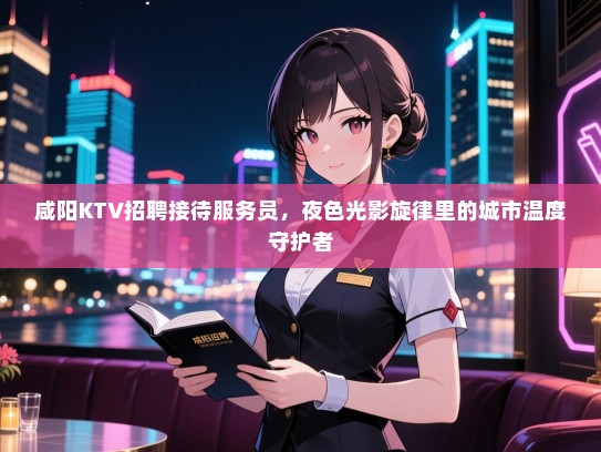 咸阳KTV招聘接待服务员，夜色光影旋律里的城市温度守护者
