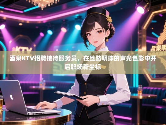 酒泉KTV招聘接待服务员，在丝路明珠的声光色影中开启职场新坐标