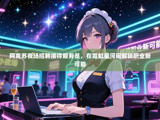 阿克苏夜场招聘接待服务员，在霓虹星河间解锁职业新可能
