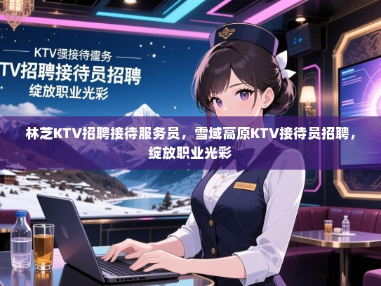 林芝KTV招聘接待服务员，雪域高原KTV接待员招聘，绽放职业光彩