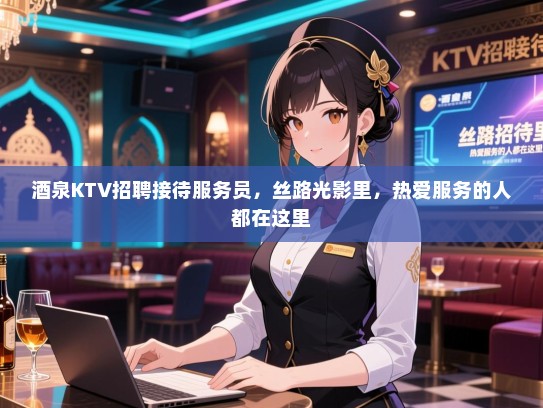 酒泉KTV招聘接待服务员，丝路光影里，热爱服务的人都在这里