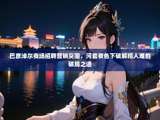 巴彦淖尔夜场招聘营销突围,河套夜色下破解招人难的破局之道 巴彦淖尔夜场招聘营销突围,河套夜色下破解招人难的破局之道