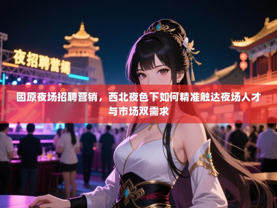 固原夜场招聘营销,西北夜色下如何精准触达夜场人才与市场双需求 固原夜场招聘营销,西北夜色下如何精准触达夜场人才与市场双需求