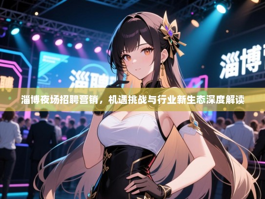 淄博夜场招聘营销,机遇挑战与行业新生态深度解读 淄博夜场招聘营销,机遇挑战与行业新生态深度解读