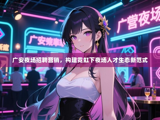 广安夜场招聘营销,构建霓虹下夜场人才生态新范式 广安夜场招聘营销,构建霓虹下夜场人才生态新范式