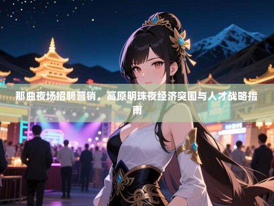 那曲夜场招聘营销，高原明珠夜经济突围与人才战略指南