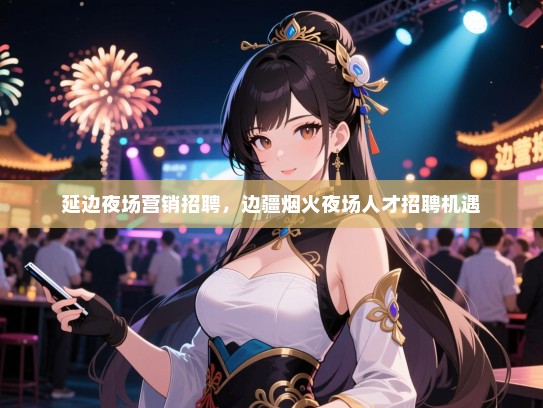 延边夜场营销招聘,边疆烟火夜场人才招聘机遇 延边夜场营销招聘,边疆烟火夜场人才招聘机遇