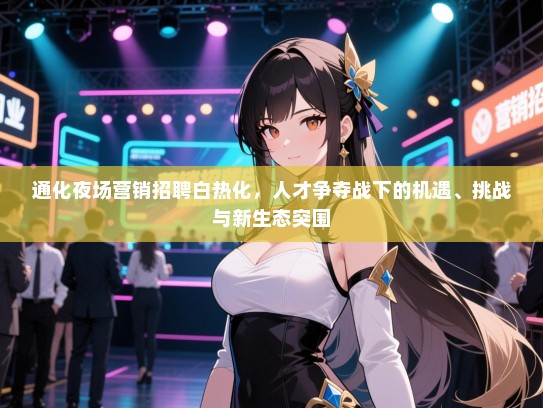 通化夜场营销招聘白热化，人才争夺战下的机遇、挑战与新生态突围