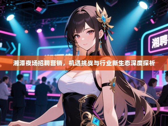 湘潭夜场招聘营销,机遇挑战与行业新生态深度探析 湘潭夜场招聘营销,机遇挑战与行业新生态深度探析
