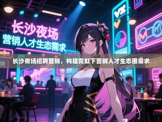 长沙夜场招聘营销,构建霓虹下营销人才生态圈需求 长沙夜场招聘营销,构建霓虹下营销人才生态圈需求