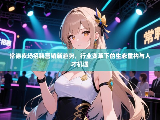 常德夜场招聘营销新趋势,行业变革下的生态重构与人才机遇 常德夜场招聘营销新趋势,行业变革下的生态重构与人才机遇