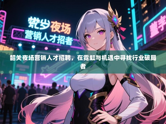韶关夜场营销人才招聘，在霓虹与机遇中寻找行业破局者