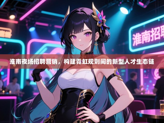 淮南夜场招聘营销,构建霓虹规则间的新型人才生态链 淮南夜场招聘营销,构建霓虹规则间的新型人才生态链