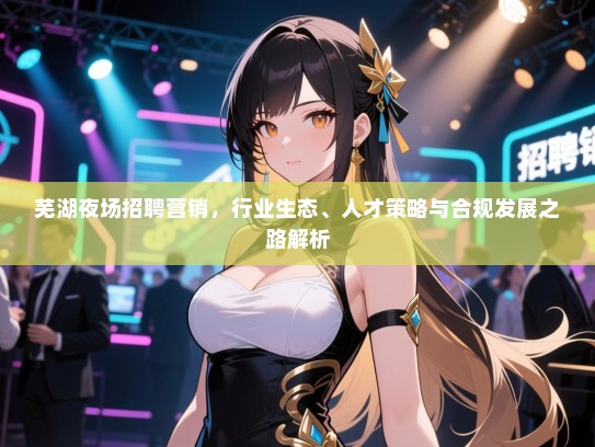 芜湖夜场招聘营销,行业生态、人才策略与合规发展之路解析 芜湖夜场招聘营销,行业生态、人才策略与合规发展之路解析
