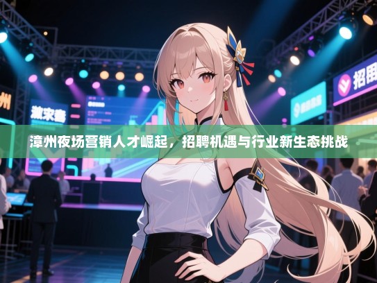 漳州夜场营销人才崛起,招聘机遇与行业新生态挑战 漳州夜场营销人才崛起,招聘机遇与行业新生态挑战