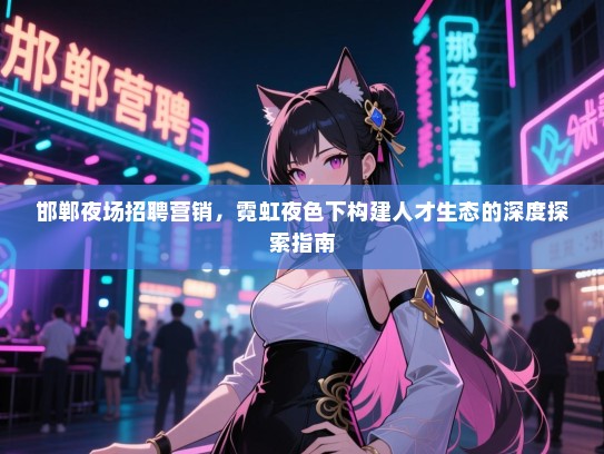 邯郸夜场招聘营销,霓虹夜色下构建人才生态的深度探索指南 邯郸夜场招聘营销,霓虹夜色下构建人才生态的深度探索指南