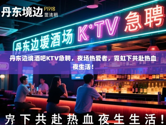 丹东边境酒吧KTV急聘，夜场热爱者，霓虹下共赴热血夜生活！