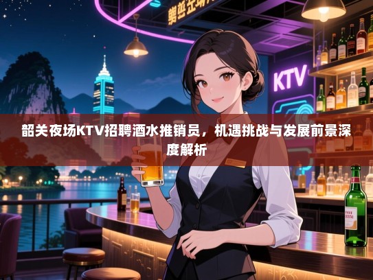 韶关夜场KTV招聘酒水推销员,机遇挑战与发展前景深度解析 韶关夜场KTV招聘酒水推销员,机遇挑战与发展前景深度解析