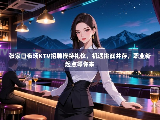 张家口夜场KTV招聘模特礼仪，机遇挑战并存，职业新起点等你来