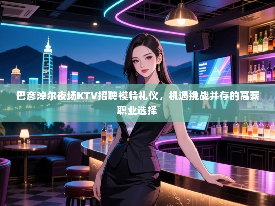 巴彦淖尔夜场KTV招聘模特礼仪，机遇挑战并存的高薪职业选择
