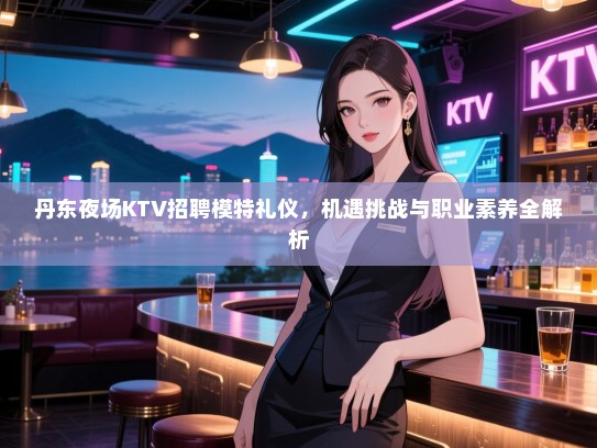 丹东夜场KTV招聘模特礼仪，机遇挑战与职业素养全解析