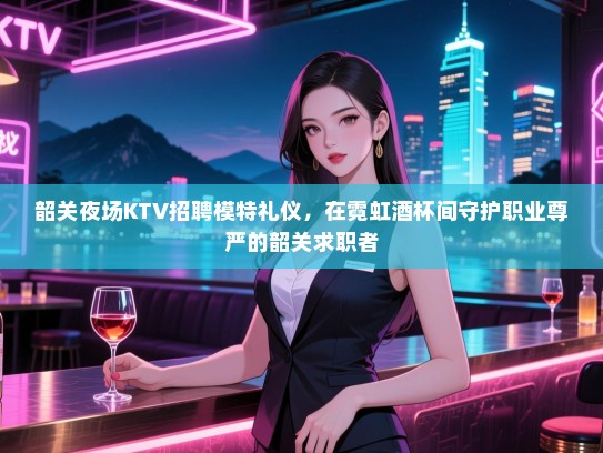 韶关夜场KTV招聘模特礼仪，在霓虹酒杯间守护职业尊严的韶关求职者