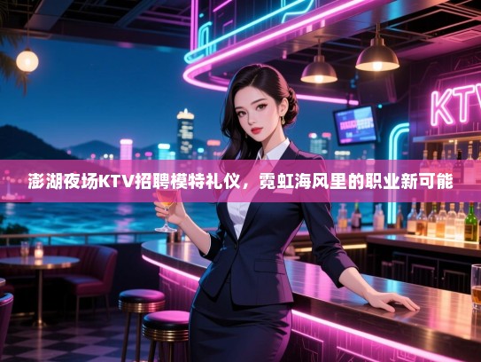 澎湖夜场KTV招聘模特礼仪，霓虹海风里的职业新可能
