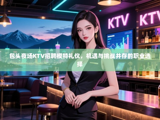 包头夜场KTV招聘模特礼仪，机遇与挑战并存的职业选择