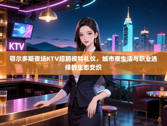 鄂尔多斯夜场KTV招聘模特礼仪，城市夜生活与职业选择的生态交织