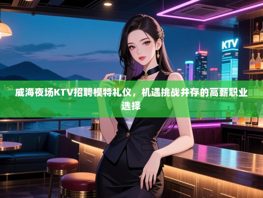 威海夜场KTV招聘模特礼仪，机遇挑战并存的高薪职业选择