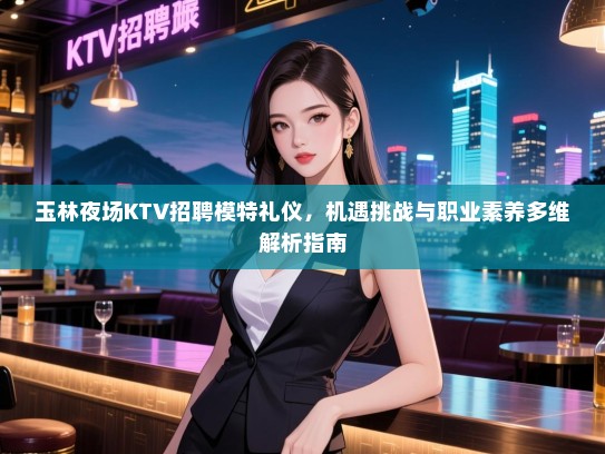 玉林夜场KTV招聘模特礼仪,机遇挑战与职业素养多维解析指南 玉林夜场KTV招聘模特礼仪,机遇挑战与职业素养多维解析指南